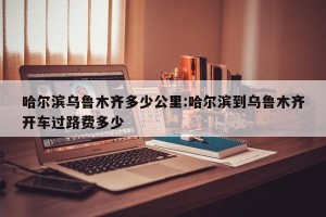 哈尔滨乌鲁木齐多少公里:哈尔滨到乌鲁木齐开车过路费多少