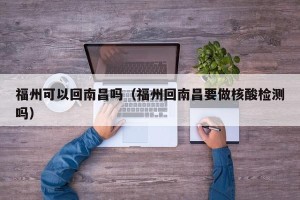 福州可以回南昌吗（福州回南昌要做核酸检测吗）