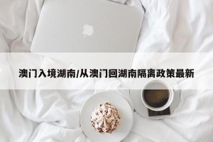 澳门入境湖南/从澳门回湖南隔离政策最新