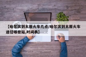【哈尔滨到太原火车几点/哈尔滨到太原火车途径哪些站,时间表】