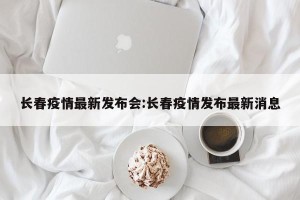 长春疫情最新发布会:长春疫情发布最新消息