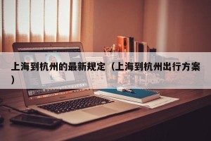 上海到杭州的最新规定（上海到杭州出行方案）