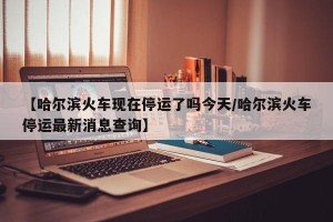【哈尔滨火车现在停运了吗今天/哈尔滨火车停运最新消息查询】