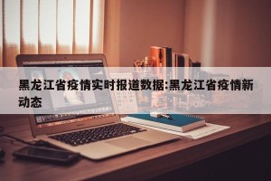 黑龙江省疫情实时报道数据:黑龙江省疫情新动态