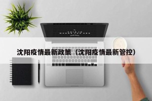 沈阳疫情最新政策（沈阳疫情最新管控）