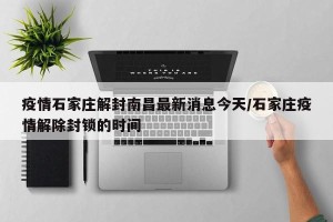 疫情石家庄解封南昌最新消息今天/石家庄疫情解除封锁的时间