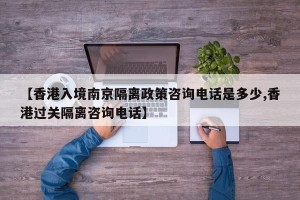 【香港入境南京隔离政策咨询电话是多少,香港过关隔离咨询电话】