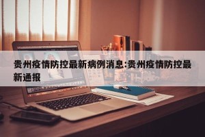 贵州疫情防控最新病例消息:贵州疫情防控最新通报