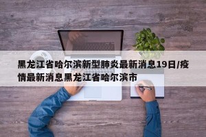 黑龙江省哈尔滨新型肺炎最新消息19日/疫情最新消息黑龙江省哈尔滨市