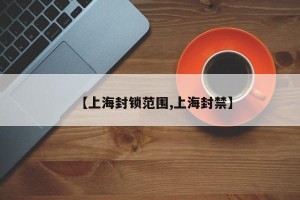 【上海封锁范围,上海封禁】