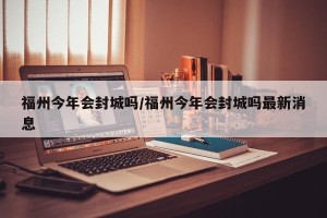 福州今年会封城吗/福州今年会封城吗最新消息