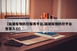 【福建疫情防控服务平台,福建疫情防控平台登录入口】
