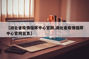 【湖北省疫情指挥中心官网,湖北省疫情指挥中心官网首页】