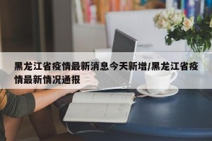 黑龙江省疫情最新消息今天新增/黑龙江省疫情最新情况通报