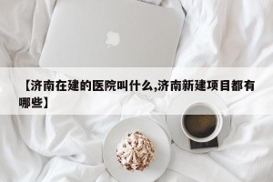 【济南在建的医院叫什么,济南新建项目都有哪些】
