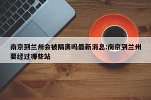 南京到兰州会被隔离吗最新消息:南京到兰州要经过哪些站