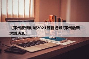 【郑州疫情封城2021最新通知/郑州最新封城消息】