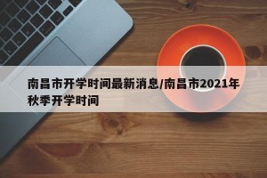 南昌市开学时间最新消息/南昌市2021年秋季开学时间