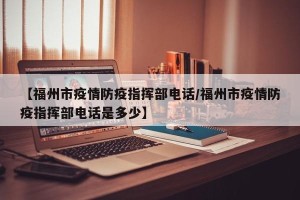 【福州市疫情防疫指挥部电话/福州市疫情防疫指挥部电话是多少】