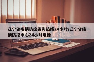 辽宁省疫情防控咨询热线24小时/辽宁省疫情防控中心24小时电话