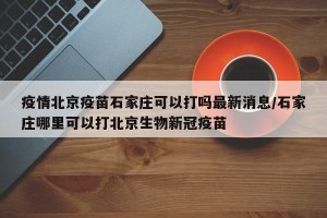 疫情北京疫苗石家庄可以打吗最新消息/石家庄哪里可以打北京生物新冠疫苗