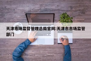 天津市场监督管理总局官网:天津市市场监管部门