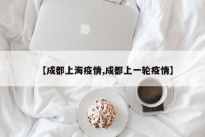 【成都上海疫情,成都上一轮疫情】