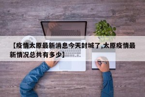 【疫情太原最新消息今天封城了,太原疫情最新情况总共有多少】