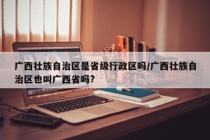 广西壮族自治区是省级行政区吗/广西壮族自治区也叫广西省吗?