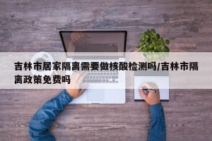 吉林市居家隔离需要做核酸检测吗/吉林市隔离政策免费吗