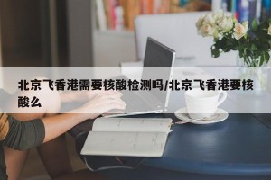 北京飞香港需要核酸检测吗/北京飞香港要核酸么