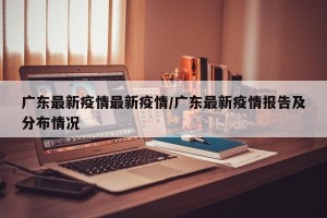 广东最新疫情最新疫情/广东最新疫情报告及分布情况