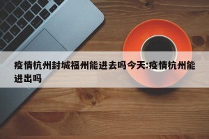 疫情杭州封城福州能进去吗今天:疫情杭州能进出吗