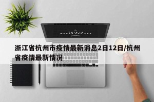 浙江省杭州市疫情最新消息2日12日/杭州省疫情最新情况
