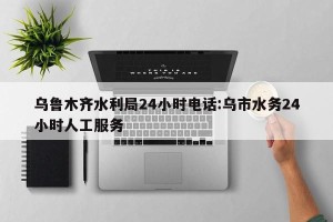 乌鲁木齐水利局24小时电话:乌市水务24小时人工服务