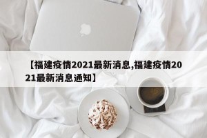 【福建疫情2021最新消息,福建疫情2021最新消息通知】