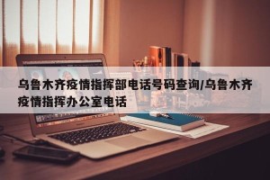乌鲁木齐疫情指挥部电话号码查询/乌鲁木齐疫情指挥办公室电话