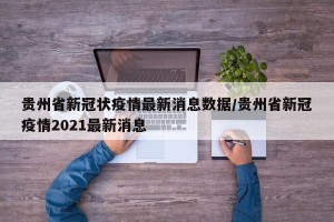 贵州省新冠状疫情最新消息数据/贵州省新冠疫情2021最新消息