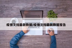 疫情沈阳最新数据/疫情沈阳最新数据报告