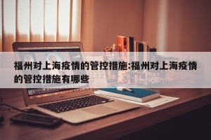 福州对上海疫情的管控措施:福州对上海疫情的管控措施有哪些