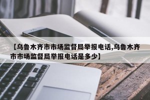 【乌鲁木齐市市场监督局举报电话,乌鲁木齐市市场监督局举报电话是多少】