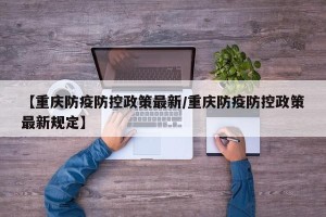 【重庆防疫防控政策最新/重庆防疫防控政策最新规定】