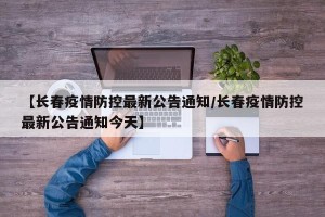 【长春疫情防控最新公告通知/长春疫情防控最新公告通知今天】