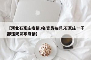 【河北石家庄疫情3名官员被抓,石家庄一干部违规发布疫情】
