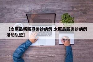 【太原最新新冠确诊病例,太原最新确诊病例活动轨迹】