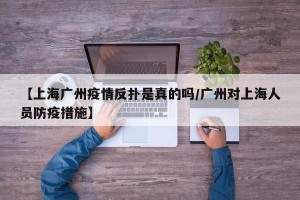 【上海广州疫情反扑是真的吗/广州对上海人员防疫措施】