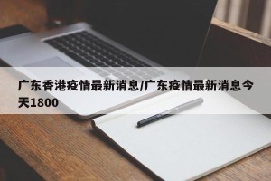 广东香港疫情最新消息/广东疫情最新消息今天1800