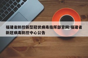 福建省防控新型冠状病毒指挥部官网:福建省新冠病毒防控中心公告