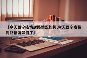 【今天西宁疫情封路情况如何,今天西宁疫情封路情况如何了】