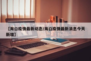 【海口疫情最新动态/海口疫情最新消息今天新增】